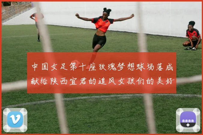 中国女足第十座玫瑰梦想球场落成献给陕西宜君的追风女孩们的美好祝福