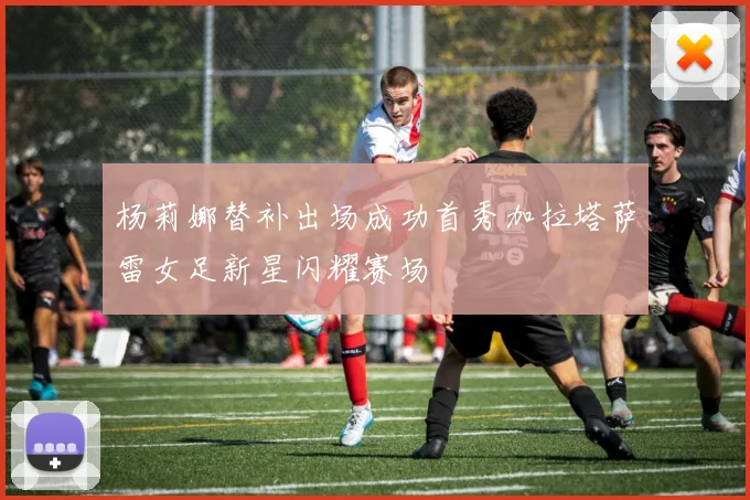 杨莉娜替补出场成功首秀加拉塔萨雷女足新星闪耀赛场