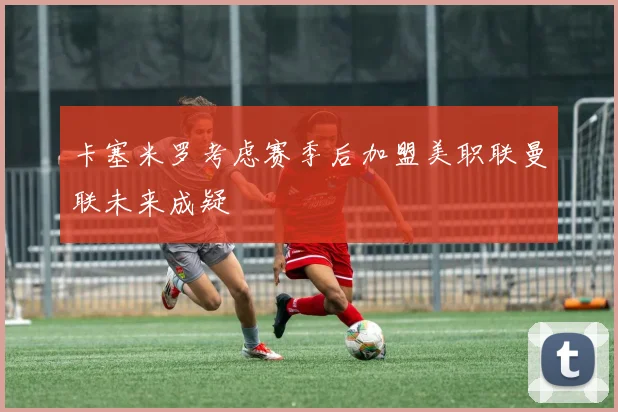 卡塞米罗考虑赛季后加盟美职联曼联未来成疑